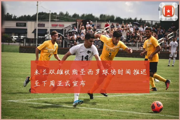 米兰双雄收购圣西罗球场时间推迟至下周正式宣布