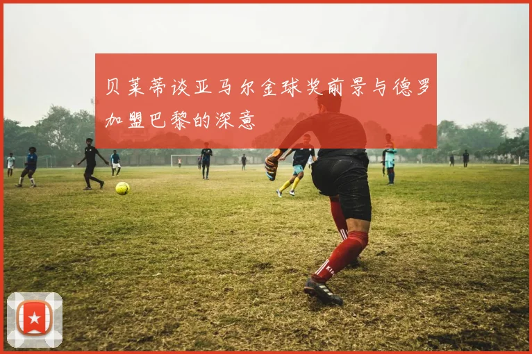 贝莱蒂谈亚马尔金球奖前景与德罗加盟巴黎的深意