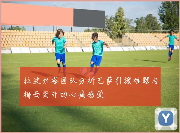 拉波尔塔团队分析巴萨引援难题与梅西离开的心痛感受