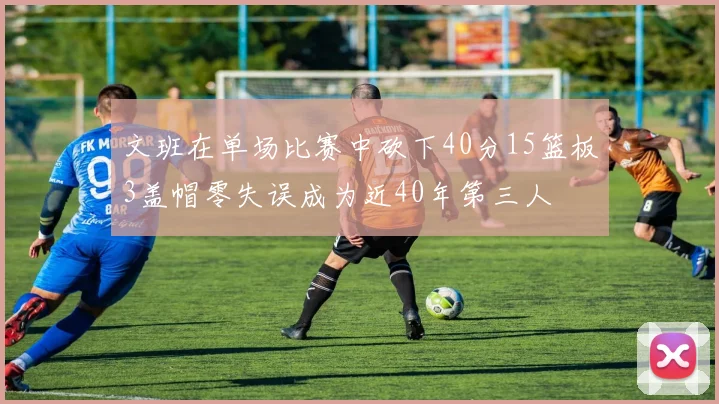 文班在单场比赛中砍下40分15篮板3盖帽零失误成为近40年第三人