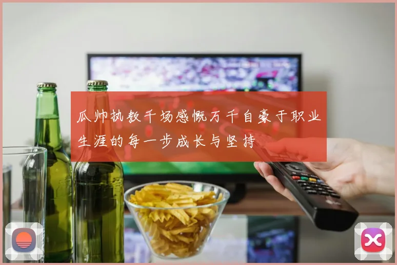 瓜帅执教千场感慨万千自豪于职业生涯的每一步成长与坚持