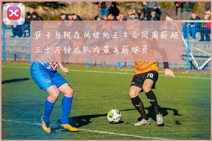 萨卡与阿森纳续约五年合同周薪超三十万镑成队内最高薪球员