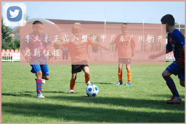 李文乐正式加盟中甲广东广州豹开启新征程