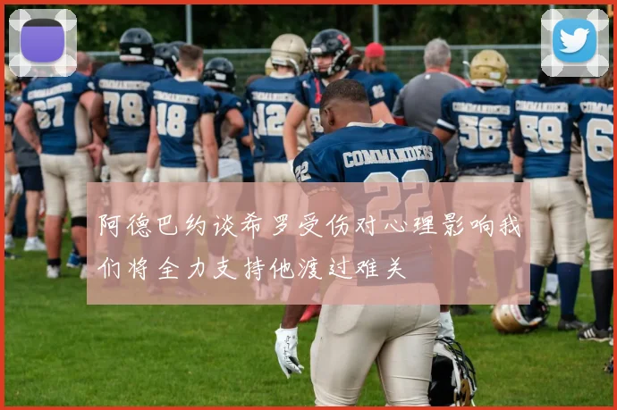 阿德巴约谈希罗受伤对心理影响我们将全力支持他渡过难关