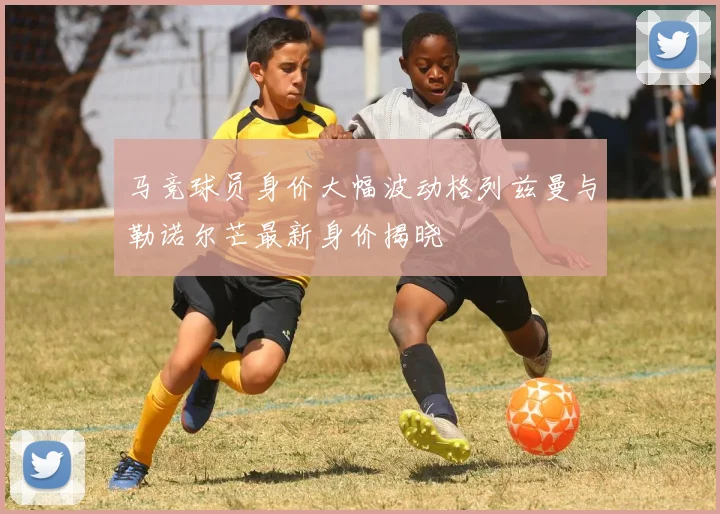 马竞球员身价大幅波动格列兹曼与勒诺尔芒最新身价揭晓