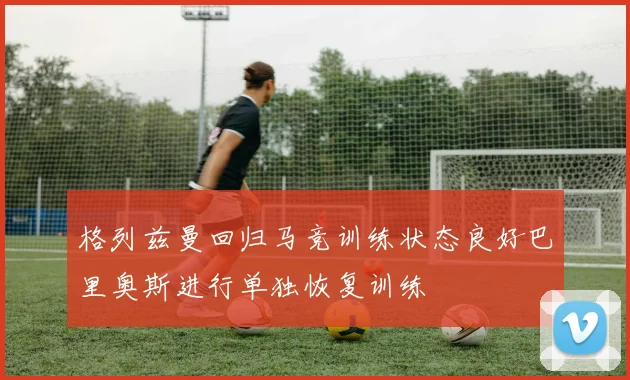 格列兹曼回归马竞训练状态良好巴里奥斯进行单独恢复训练