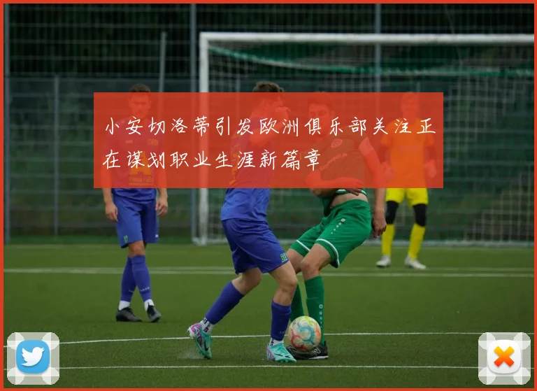 小安切洛蒂引发欧洲俱乐部关注正在谋划职业生涯新篇章