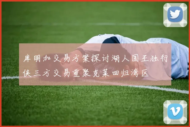 库明加交易方案探讨湖人国王独行侠三方交易重聚克莱回归湾区