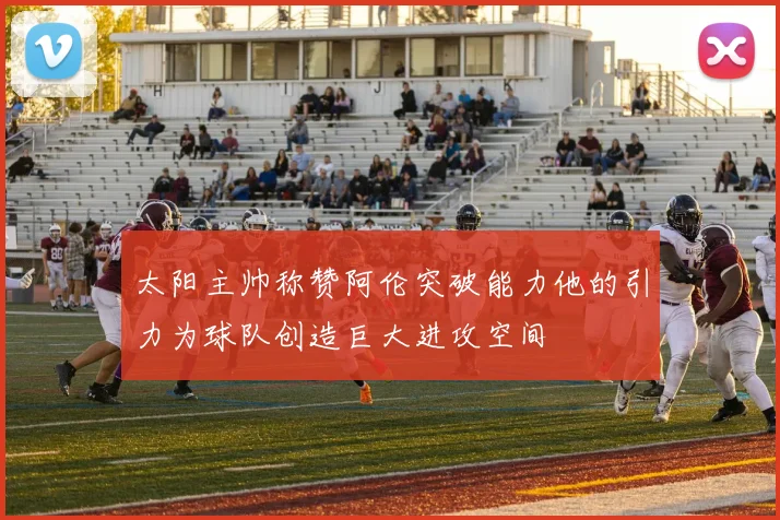 太阳主帅称赞阿伦突破能力他的引力为球队创造巨大进攻空间