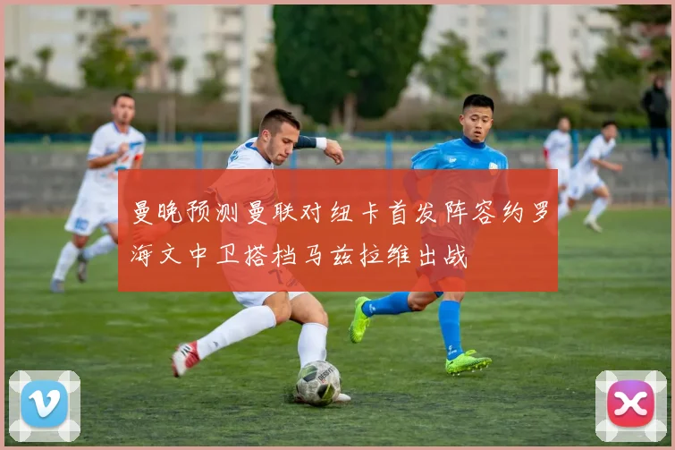 曼晚预测曼联对纽卡首发阵容约罗海文中卫搭档马兹拉维出战