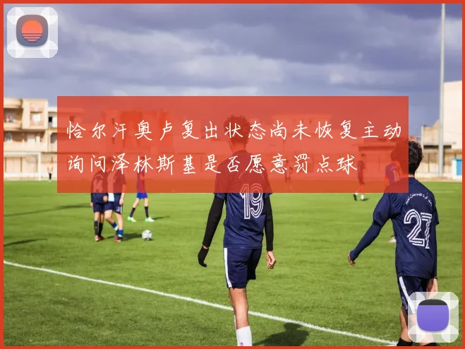 恰尔汗奥卢复出状态尚未恢复主动询问泽林斯基是否愿意罚点球