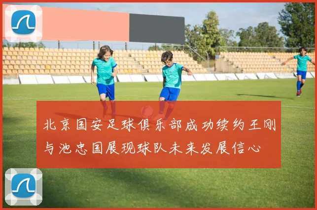 北京国安足球俱乐部成功续约王刚与池忠国展现球队未来发展信心