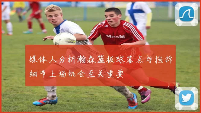 媒体人分析瀚森篮板球落点与挡拆细节上场机会至关重要